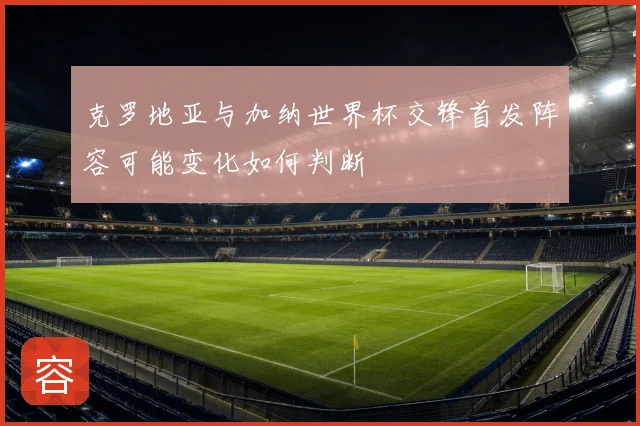 克罗地亚与加纳世界杯交锋首发阵容可能变化如何判断