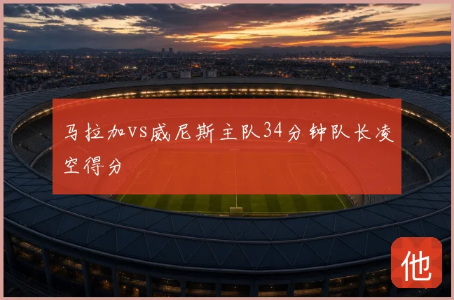 马拉加vs威尼斯主队34分钟队长凌空得分